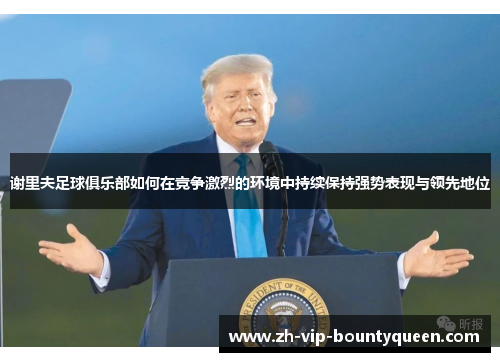 谢里夫足球俱乐部如何在竞争激烈的环境中持续保持强势表现与领先地位 谢里夫足球俱乐部如何在竞争激烈的环境中持续保持强势表现与领先地位