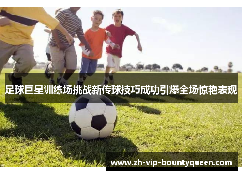 足球巨星训练场挑战新传球技巧成功引爆全场惊艳表现 足球巨星训练场挑战新传球技巧成功引爆全场惊艳表现