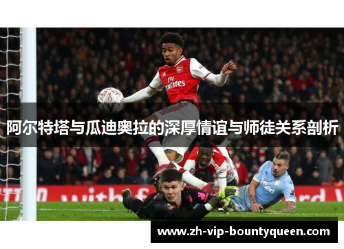 阿尔特塔与瓜迪奥拉的深厚情谊与师徒关系剖析 阿尔特塔与瓜迪奥拉的深厚情谊与师徒关系剖析