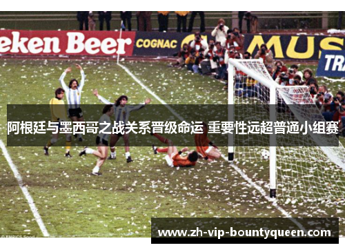 阿根廷与墨西哥之战关系晋级命运 重要性远超普通小组赛 阿根廷与墨西哥之战关系晋级命运 重要性远超普通小组赛