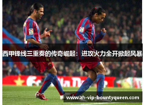 西甲锋线三重奏的传奇崛起：进攻火力全开掀起风暴