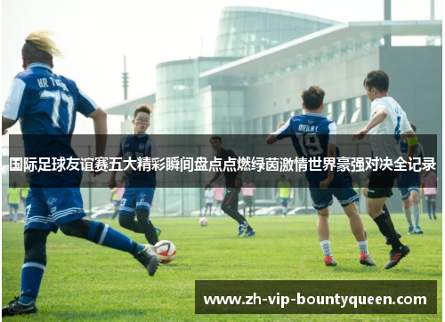 国际足球友谊赛五大精彩瞬间盘点点燃绿茵激情世界豪强对决全记录 国际足球友谊赛五大精彩瞬间盘点点燃绿茵激情世界豪强对决全记录
