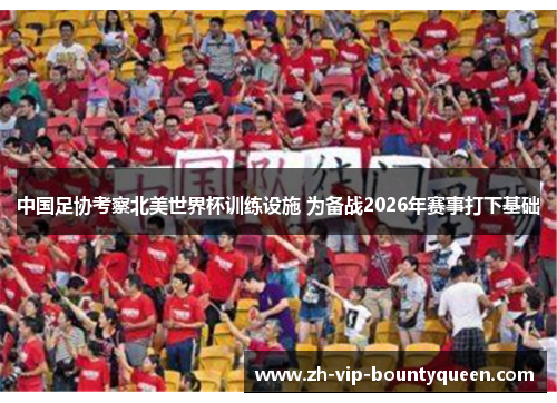 中国足协考察北美世界杯训练设施 为备战2026年赛事打下基础 中国足协考察北美世界杯训练设施 为备战2026年赛事打下基础