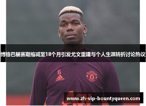 博格巴禁赛期缩减至18个月引发尤文重建与个人生涯转折讨论热议 博格巴禁赛期缩减至18个月引发尤文重建与个人生涯转折讨论热议