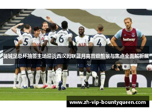曼城足总杯抽签主场迎战西汉姆联蓝月亮晋级前景与焦点全面解析展 曼城足总杯抽签主场迎战西汉姆联蓝月亮晋级前景与焦点全面解析展