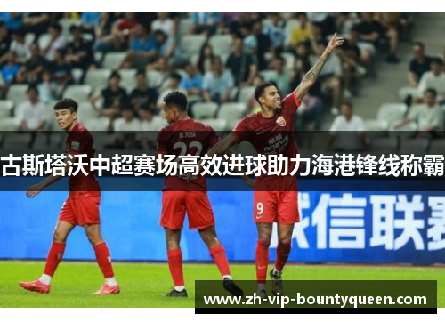 古斯塔沃中超赛场高效进球助力海港锋线称霸 古斯塔沃中超赛场高效进球助力海港锋线称霸